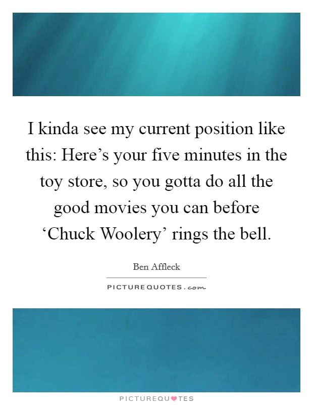 I kinda see my current position like this: Here's your five minutes in the toy store, so you gotta do all the good movies you can before ‘Chuck Woolery' rings the bell. Picture Quote #1