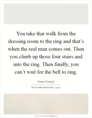 You take that walk from the dressing room to the ring and that’s when the real man comes out. Then you climb up those four stairs and into the ring. Then finally, you can’t wait for the bell to ring Picture Quote #1