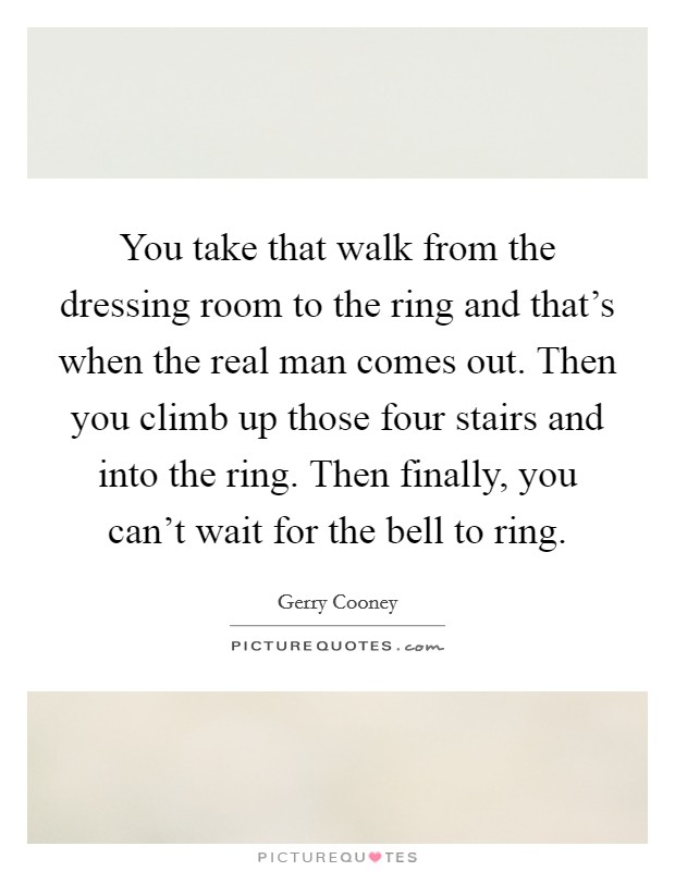 You take that walk from the dressing room to the ring and that's when the real man comes out. Then you climb up those four stairs and into the ring. Then finally, you can't wait for the bell to ring. Picture Quote #1