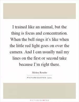 I trained like an animal, but the thing is focus and concentration. When the bell rings it’s like when the little red light goes on over the camera. And I can usually nail my lines on the first or second take because I’m right there Picture Quote #1