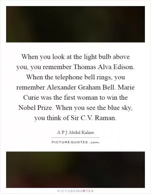 When you look at the light bulb above you, you remember Thomas Alva Edison. When the telephone bell rings, you remember Alexander Graham Bell. Marie Curie was the first woman to win the Nobel Prize. When you see the blue sky, you think of Sir C.V. Raman Picture Quote #1