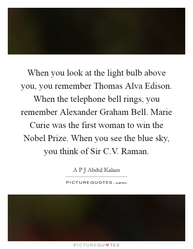 When you look at the light bulb above you, you remember Thomas Alva Edison. When the telephone bell rings, you remember Alexander Graham Bell. Marie Curie was the first woman to win the Nobel Prize. When you see the blue sky, you think of Sir C.V. Raman. Picture Quote #1