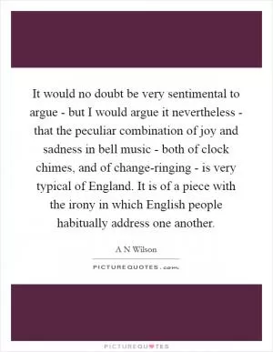It would no doubt be very sentimental to argue - but I would argue it nevertheless - that the peculiar combination of joy and sadness in bell music - both of clock chimes, and of change-ringing - is very typical of England. It is of a piece with the irony in which English people habitually address one another Picture Quote #1
