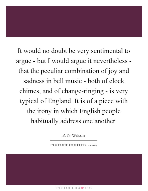 It would no doubt be very sentimental to argue - but I would argue it nevertheless - that the peculiar combination of joy and sadness in bell music - both of clock chimes, and of change-ringing - is very typical of England. It is of a piece with the irony in which English people habitually address one another. Picture Quote #1