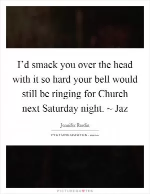 I’d smack you over the head with it so hard your bell would still be ringing for Church next Saturday night. ~ Jaz Picture Quote #1