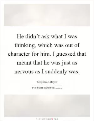 He didn’t ask what I was thinking, which was out of character for him. I guessed that meant that he was just as nervous as I suddenly was Picture Quote #1