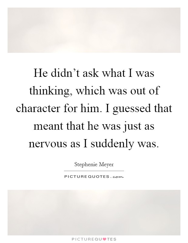 He didn't ask what I was thinking, which was out of character for him. I guessed that meant that he was just as nervous as I suddenly was. Picture Quote #1