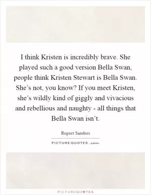 I think Kristen is incredibly brave. She played such a good version Bella Swan, people think Kristen Stewart is Bella Swan. She’s not, you know? If you meet Kristen, she’s wildly kind of giggly and vivacious and rebellious and naughty - all things that Bella Swan isn’t Picture Quote #1