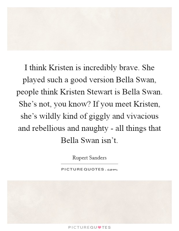 I think Kristen is incredibly brave. She played such a good version Bella Swan, people think Kristen Stewart is Bella Swan. She's not, you know? If you meet Kristen, she's wildly kind of giggly and vivacious and rebellious and naughty - all things that Bella Swan isn't. Picture Quote #1