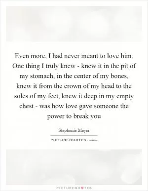 Even more, I had never meant to love him. One thing I truly knew - knew it in the pit of my stomach, in the center of my bones, knew it from the crown of my head to the soles of my feet, knew it deep in my empty chest - was how love gave someone the power to break you Picture Quote #1