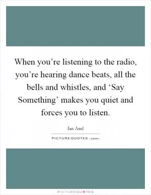 When you’re listening to the radio, you’re hearing dance beats, all the bells and whistles, and ‘Say Something’ makes you quiet and forces you to listen Picture Quote #1