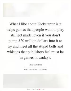 What I like about Kickstarter is it helps games that people want to play still get made, even if you don’t pump $20 million dollars into it to try and meet all the stupid bells and whistles that publishers feel must be in games nowadays Picture Quote #1