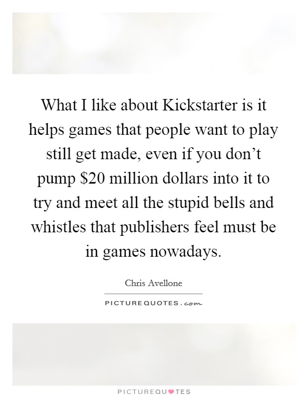 What I like about Kickstarter is it helps games that people want to play still get made, even if you don't pump $20 million dollars into it to try and meet all the stupid bells and whistles that publishers feel must be in games nowadays. Picture Quote #1