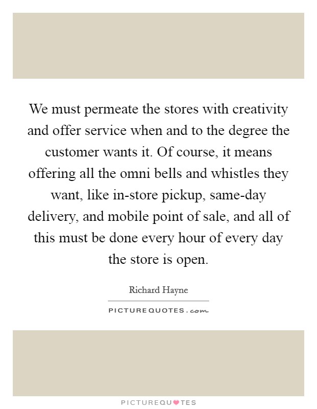 We must permeate the stores with creativity and offer service when and to the degree the customer wants it. Of course, it means offering all the omni bells and whistles they want, like in-store pickup, same-day delivery, and mobile point of sale, and all of this must be done every hour of every day the store is open. Picture Quote #1
