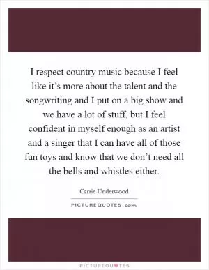 I respect country music because I feel like it’s more about the talent and the songwriting and I put on a big show and we have a lot of stuff, but I feel confident in myself enough as an artist and a singer that I can have all of those fun toys and know that we don’t need all the bells and whistles either Picture Quote #1