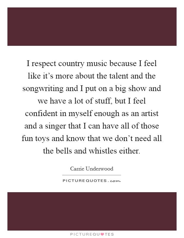 I respect country music because I feel like it's more about the talent and the songwriting and I put on a big show and we have a lot of stuff, but I feel confident in myself enough as an artist and a singer that I can have all of those fun toys and know that we don't need all the bells and whistles either. Picture Quote #1