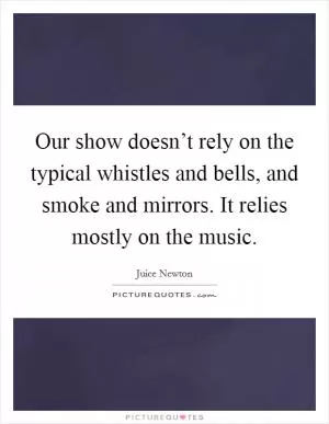 Our show doesn’t rely on the typical whistles and bells, and smoke and mirrors. It relies mostly on the music Picture Quote #1