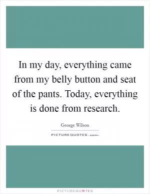 In my day, everything came from my belly button and seat of the pants. Today, everything is done from research Picture Quote #1