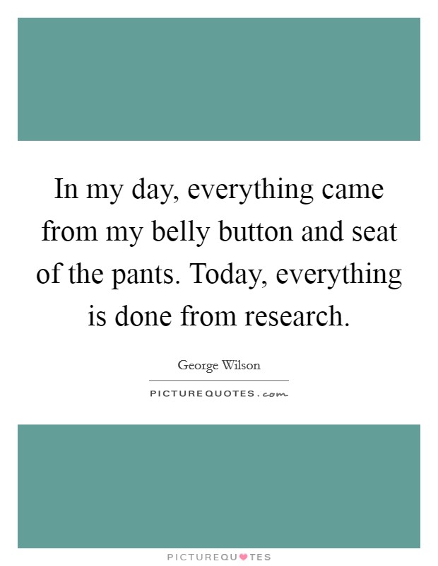 In my day, everything came from my belly button and seat of the pants. Today, everything is done from research. Picture Quote #1