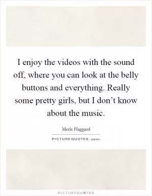 I enjoy the videos with the sound off, where you can look at the belly buttons and everything. Really some pretty girls, but I don’t know about the music Picture Quote #1