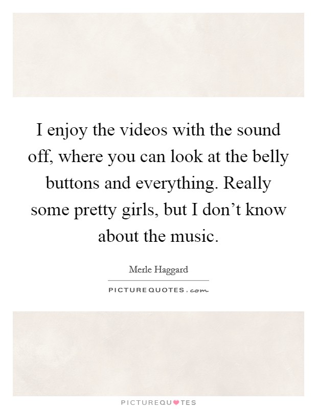 I enjoy the videos with the sound off, where you can look at the belly buttons and everything. Really some pretty girls, but I don't know about the music. Picture Quote #1