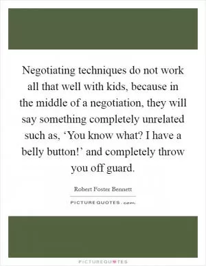 Negotiating techniques do not work all that well with kids, because in the middle of a negotiation, they will say something completely unrelated such as, ‘You know what? I have a belly button!’ and completely throw you off guard Picture Quote #1