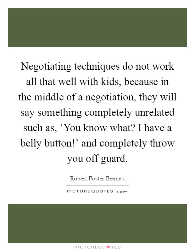 Negotiating techniques do not work all that well with kids, because in the middle of a negotiation, they will say something completely unrelated such as, ‘You know what? I have a belly button!' and completely throw you off guard. Picture Quote #1
