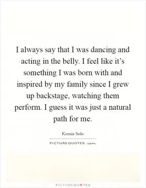 I always say that I was dancing and acting in the belly. I feel like it’s something I was born with and inspired by my family since I grew up backstage, watching them perform. I guess it was just a natural path for me Picture Quote #1