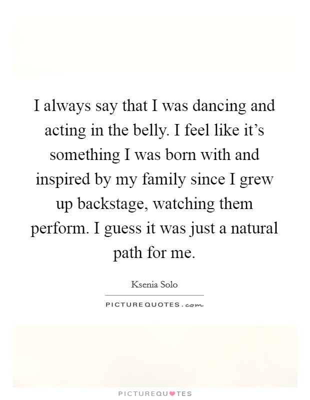 I always say that I was dancing and acting in the belly. I feel like it's something I was born with and inspired by my family since I grew up backstage, watching them perform. I guess it was just a natural path for me. Picture Quote #1