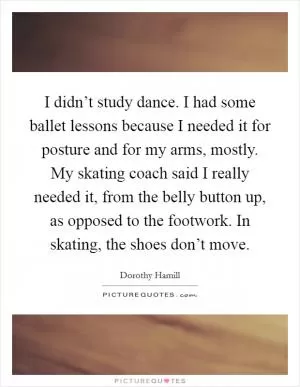 I didn’t study dance. I had some ballet lessons because I needed it for posture and for my arms, mostly. My skating coach said I really needed it, from the belly button up, as opposed to the footwork. In skating, the shoes don’t move Picture Quote #1