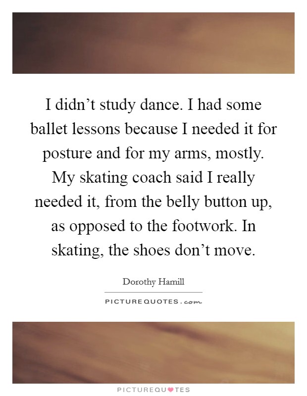 I didn't study dance. I had some ballet lessons because I needed it for posture and for my arms, mostly. My skating coach said I really needed it, from the belly button up, as opposed to the footwork. In skating, the shoes don't move. Picture Quote #1