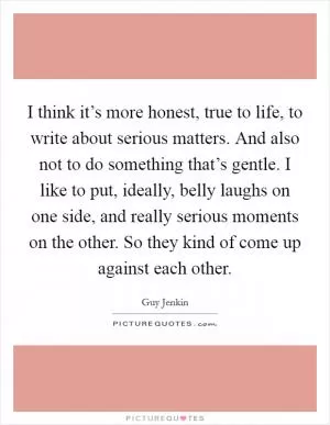 I think it’s more honest, true to life, to write about serious matters. And also not to do something that’s gentle. I like to put, ideally, belly laughs on one side, and really serious moments on the other. So they kind of come up against each other Picture Quote #1