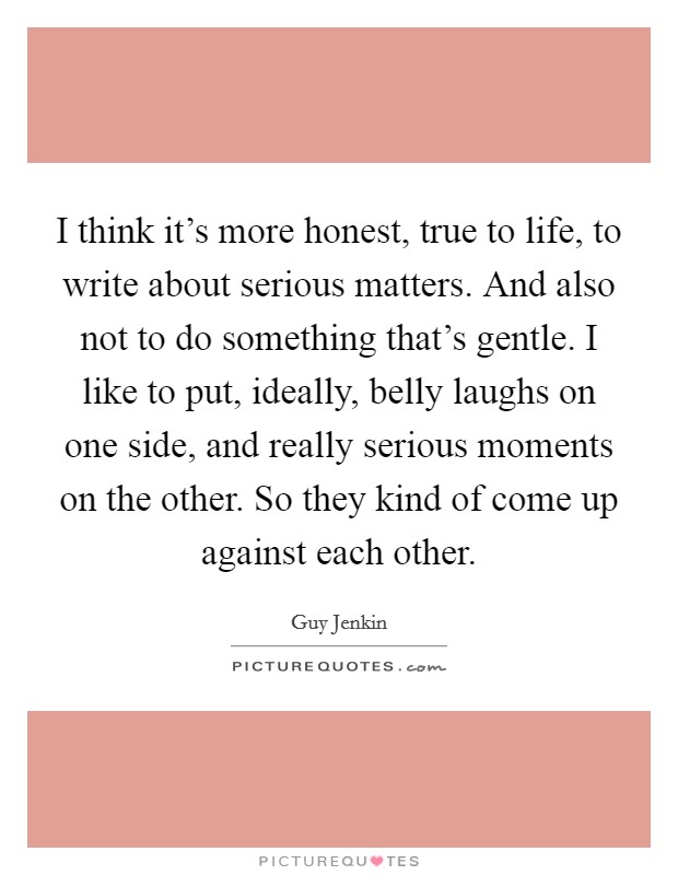I think it's more honest, true to life, to write about serious matters. And also not to do something that's gentle. I like to put, ideally, belly laughs on one side, and really serious moments on the other. So they kind of come up against each other. Picture Quote #1