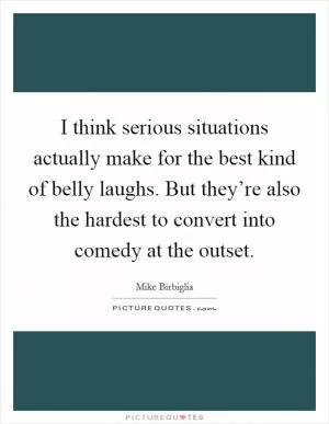 I think serious situations actually make for the best kind of belly laughs. But they’re also the hardest to convert into comedy at the outset Picture Quote #1