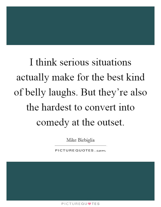 I think serious situations actually make for the best kind of belly laughs. But they're also the hardest to convert into comedy at the outset. Picture Quote #1