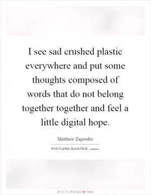 I see sad crushed plastic everywhere and put some thoughts composed of words that do not belong together together and feel a little digital hope Picture Quote #1