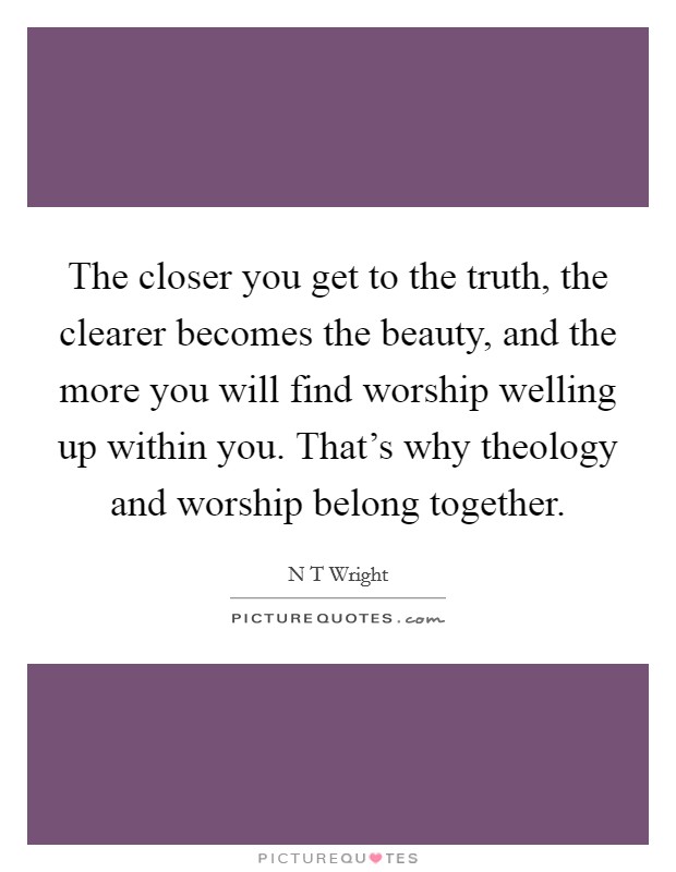 The closer you get to the truth, the clearer becomes the beauty, and the more you will find worship welling up within you. That's why theology and worship belong together. Picture Quote #1