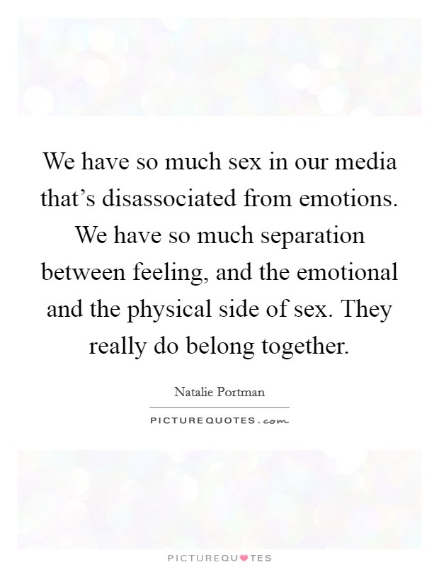 We have so much sex in our media that's disassociated from emotions. We have so much separation between feeling, and the emotional and the physical side of sex. They really do belong together. Picture Quote #1