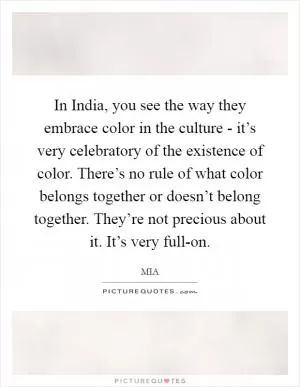 In India, you see the way they embrace color in the culture - it’s very celebratory of the existence of color. There’s no rule of what color belongs together or doesn’t belong together. They’re not precious about it. It’s very full-on Picture Quote #1