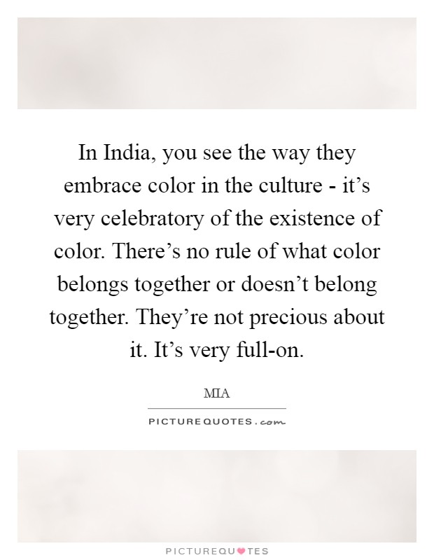 In India, you see the way they embrace color in the culture - it's very celebratory of the existence of color. There's no rule of what color belongs together or doesn't belong together. They're not precious about it. It's very full-on. Picture Quote #1