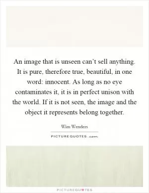 An image that is unseen can’t sell anything. It is pure, therefore true, beautiful, in one word: innocent. As long as no eye contaminates it, it is in perfect unison with the world. If it is not seen, the image and the object it represents belong together Picture Quote #1