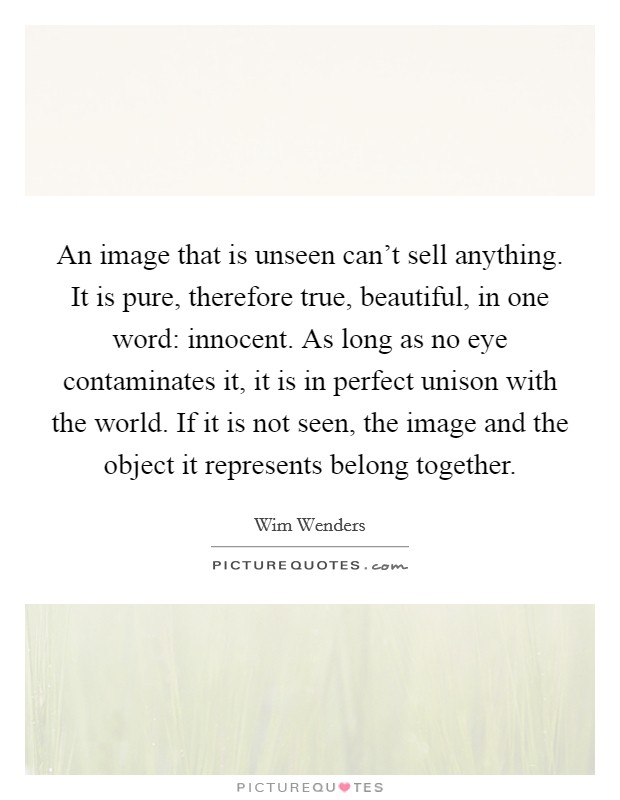 An image that is unseen can't sell anything. It is pure, therefore true, beautiful, in one word: innocent. As long as no eye contaminates it, it is in perfect unison with the world. If it is not seen, the image and the object it represents belong together. Picture Quote #1