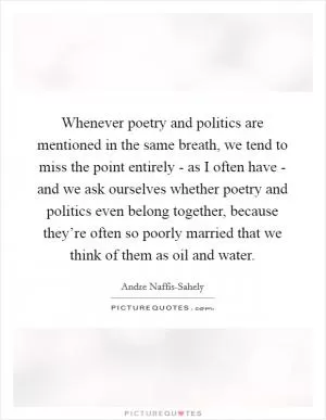 Whenever poetry and politics are mentioned in the same breath, we tend to miss the point entirely - as I often have - and we ask ourselves whether poetry and politics even belong together, because they’re often so poorly married that we think of them as oil and water Picture Quote #1