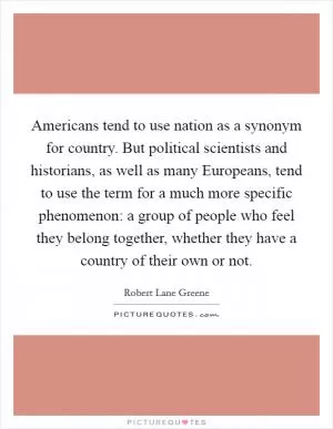 Americans tend to use nation as a synonym for country. But political scientists and historians, as well as many Europeans, tend to use the term for a much more specific phenomenon: a group of people who feel they belong together, whether they have a country of their own or not Picture Quote #1