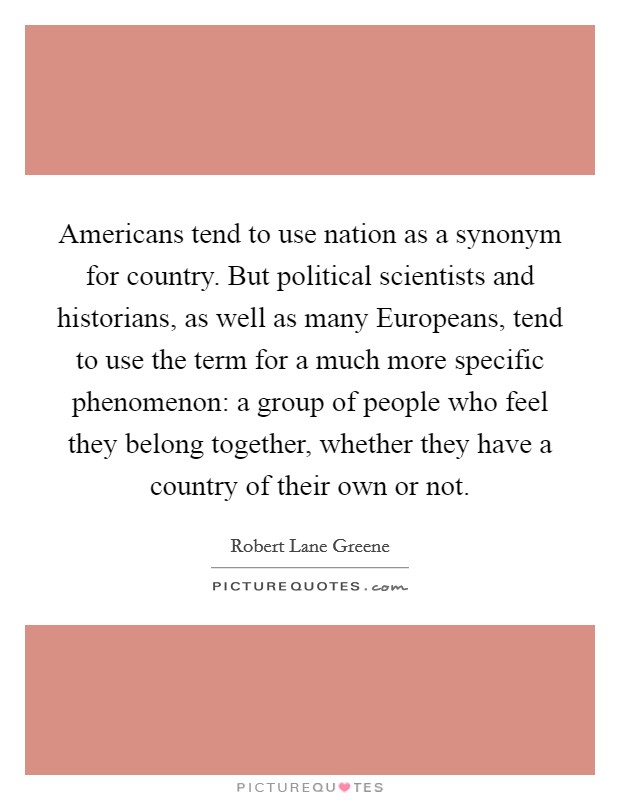 Americans tend to use nation as a synonym for country. But political scientists and historians, as well as many Europeans, tend to use the term for a much more specific phenomenon: a group of people who feel they belong together, whether they have a country of their own or not. Picture Quote #1