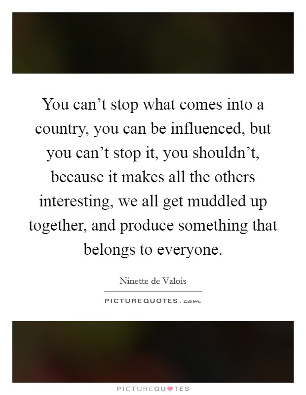 You can't stop what comes into a country, you can be influenced, but you can't stop it, you shouldn't, because it makes all the others interesting, we all get muddled up together, and produce something that belongs to everyone. Picture Quote #1