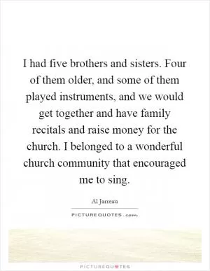 I had five brothers and sisters. Four of them older, and some of them played instruments, and we would get together and have family recitals and raise money for the church. I belonged to a wonderful church community that encouraged me to sing Picture Quote #1