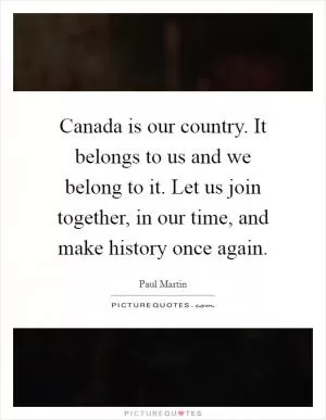 Canada is our country. It belongs to us and we belong to it. Let us join together, in our time, and make history once again Picture Quote #1