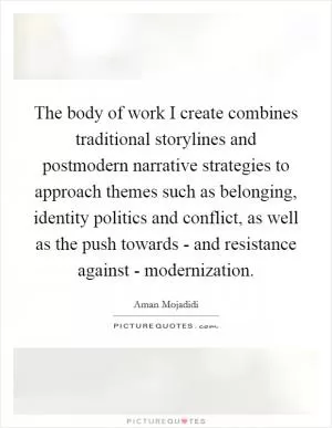 The body of work I create combines traditional storylines and postmodern narrative strategies to approach themes such as belonging, identity politics and conflict, as well as the push towards - and resistance against - modernization Picture Quote #1