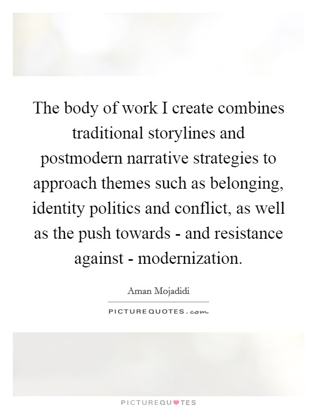The body of work I create combines traditional storylines and postmodern narrative strategies to approach themes such as belonging, identity politics and conflict, as well as the push towards - and resistance against - modernization. Picture Quote #1
